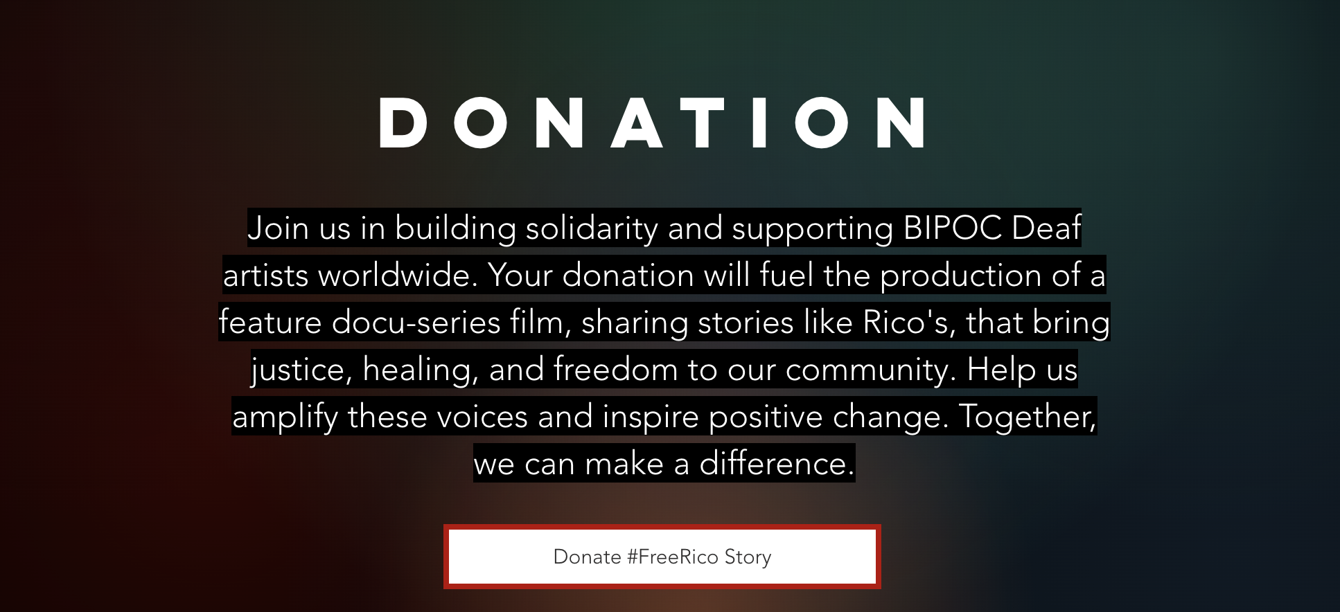 Donation Join us in building solidarity and supporting BIPOC Deaf artists worldwide. Your donation will fuel the production of a feature docu-series film, sharing stories like Rico's, that bring justice, healing, and freedom to our community. Help us amplify these voices and inspire positive change. Together, we can make a difference.